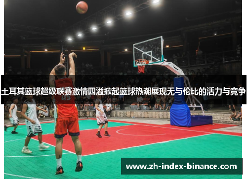 土耳其篮球超级联赛激情四溢掀起篮球热潮展现无与伦比的活力与竞争