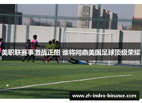 美职联赛事激战正酣 谁将问鼎美国足球顶级荣耀