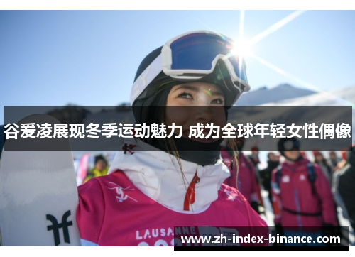 谷爱凌展现冬季运动魅力 成为全球年轻女性偶像