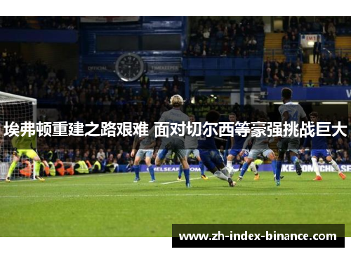 埃弗顿重建之路艰难 面对切尔西等豪强挑战巨大