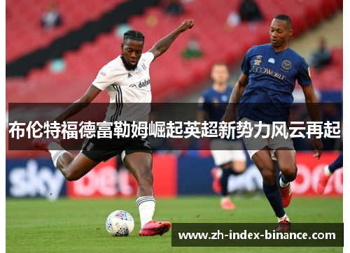 布伦特福德富勒姆崛起英超新势力风云再起